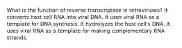 What is the function of reverse transcriptase in retroviruses? It converts host cell RNA into viral DNA. It uses viral RNA as a template for DNA synthesis. It hydrolyzes the host cell's DNA. It uses viral RNA as a template for making complementary RNA strands.