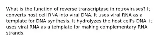 What is the function of reverse transcriptase in retroviruses? It converts host cell RNA into viral DNA. It uses viral RNA as a template for DNA synthesis. It hydrolyzes the host cell's DNA. It uses viral RNA as a template for making complementary RNA strands.