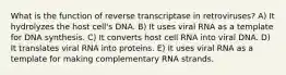 What is the function of reverse transcriptase in retroviruses? A) It hydrolyzes the host cell's DNA. B) It uses viral RNA as a template for DNA synthesis. C) It converts host cell RNA into viral DNA. D) It translates viral RNA into proteins. E) It uses viral RNA as a template for making complementary RNA strands.