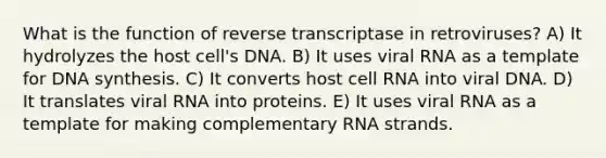 What is the function of reverse transcriptase in retroviruses? A) It hydrolyzes the host cell's DNA. B) It uses viral RNA as a template for DNA synthesis. C) It converts host cell RNA into viral DNA. D) It translates viral RNA into proteins. E) It uses viral RNA as a template for making complementary RNA strands.