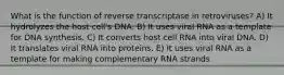 What is the function of reverse transcriptase in retroviruses? A) It hydrolyzes the host cell's DNA. B) It uses viral RNA as a template for DNA synthesis. C) It converts host cell RNA into viral DNA. D) It translates viral RNA into proteins. E) It uses viral RNA as a template for making complementary RNA strands