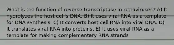 What is the function of reverse transcriptase in retroviruses? A) It hydrolyzes the host cell's DNA. B) It uses viral RNA as a template for DNA synthesis. C) It converts host cell RNA into viral DNA. D) It translates viral RNA into proteins. E) It uses viral RNA as a template for making complementary RNA strands