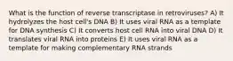 What is the function of reverse transcriptase in retroviruses? A) It hydrolyzes the host cell's DNA B) It uses viral RNA as a template for DNA synthesis C) It converts host cell RNA into viral DNA D) It translates viral RNA into proteins E) It uses viral RNA as a template for making complementary RNA strands