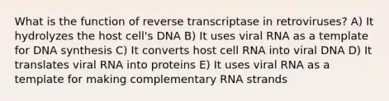 What is the function of reverse transcriptase in retroviruses? A) It hydrolyzes the host cell's DNA B) It uses viral RNA as a template for DNA synthesis C) It converts host cell RNA into viral DNA D) It translates viral RNA into proteins E) It uses viral RNA as a template for making complementary RNA strands