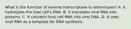 What is the function of reverse transcriptase in retroviruses? A. It hydrolyzes the host cell's DNA. B. It translates viral RNA into proteins. C. It converts host cell RNA into viral DNA. D. It uses viral RNA as a template for DNA synthesis.