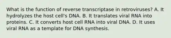 What is the function of reverse transcriptase in retroviruses? A. It hydrolyzes the host cell's DNA. B. It translates viral RNA into proteins. C. It converts host cell RNA into viral DNA. D. It uses viral RNA as a template for DNA synthesis.