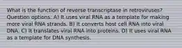 What is the function of reverse transcriptase in retroviruses? Question options: A) It uses viral RNA as a template for making more viral RNA strands. B) It converts host cell RNA into viral DNA. C) It translates viral RNA into proteins. D) It uses viral RNA as a template for DNA synthesis.