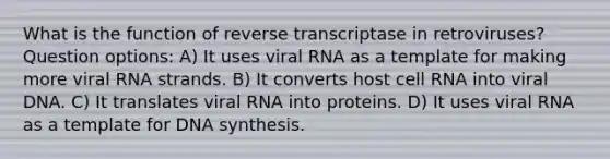 What is the function of reverse transcriptase in retroviruses? Question options: A) It uses viral RNA as a template for making more viral RNA strands. B) It converts host cell RNA into viral DNA. C) It translates viral RNA into proteins. D) It uses viral RNA as a template for DNA synthesis.