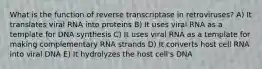 What is the function of reverse transcriptase in retroviruses? A) It translates viral RNA into proteins B) It uses viral RNA as a template for DNA synthesis C) It uses viral RNA as a template for making complementary RNA strands D) It converts host cell RNA into viral DNA E) It hydrolyzes the host cell's DNA