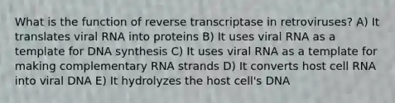 What is the function of reverse transcriptase in retroviruses? A) It translates viral RNA into proteins B) It uses viral RNA as a template for DNA synthesis C) It uses viral RNA as a template for making complementary RNA strands D) It converts host cell RNA into viral DNA E) It hydrolyzes the host cell's DNA