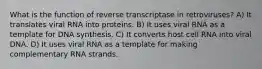 What is the function of reverse transcriptase in retroviruses? A) It translates viral RNA into proteins. B) It uses viral RNA as a template for DNA synthesis. C) It converts host cell RNA into viral DNA. D) It uses viral RNA as a template for making complementary RNA strands.