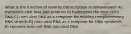 What is the function of reverse transcriptase in retroviruses? A) translates viral RNA into proteins B) hydrolyzes the host cell's DNA C) uses viral RNA as a template for making complementary RNA strands D) uses viral RNA as a template for DNA synthesis E) converts host cell RNA into viral DNA