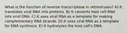 What is the function of reverse transcriptase in retroviruses? A) It translates viral RNA into proteins. B) It converts host cell RNA into viral DNA. C) It uses viral RNA as a template for making complementary RNA strands. D) It uses viral RNA as a template for DNA synthesis. E) It hydrolyzes the host cell's DNA.