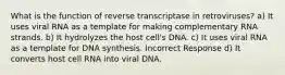 What is the function of reverse transcriptase in retroviruses? a) It uses viral RNA as a template for making complementary RNA strands. b) It hydrolyzes the host cell's DNA. c) It uses viral RNA as a template for DNA synthesis. Incorrect Response d) It converts host cell RNA into viral DNA.