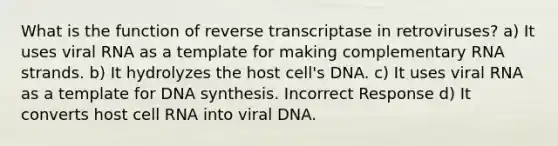 What is the function of reverse transcriptase in retroviruses? a) It uses viral RNA as a template for making complementary RNA strands. b) It hydrolyzes the host cell's DNA. c) It uses viral RNA as a template for DNA synthesis. Incorrect Response d) It converts host cell RNA into viral DNA.