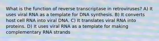 What is the function of reverse transcriptase in retroviruses? A) It uses viral RNA as a template for DNA synthesis. B) It converts host cell RNA into viral DNA. C) It translates viral RNA into proteins. D) It uses viral RNA as a template for making complementary RNA strands