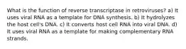 What is the function of reverse transcriptase in retroviruses? a) It uses viral RNA as a template for DNA synthesis. b) It hydrolyzes the host cell's DNA. c) It converts host cell RNA into viral DNA. d) It uses viral RNA as a template for making complementary RNA strands.