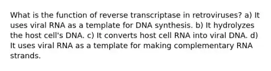 What is the function of reverse transcriptase in retroviruses? a) It uses viral RNA as a template for DNA synthesis. b) It hydrolyzes the host cell's DNA. c) It converts host cell RNA into viral DNA. d) It uses viral RNA as a template for making complementary RNA strands.