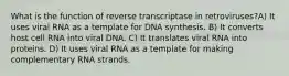 What is the function of reverse transcriptase in retroviruses?A) It uses viral RNA as a template for DNA synthesis. B) It converts host cell RNA into viral DNA. C) It translates viral RNA into proteins. D) It uses viral RNA as a template for making complementary RNA strands.