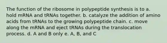 The function of the ribosome in polypeptide synthesis is to a. hold mRNA and tRNAs together. b. catalyze the addition of amino acids from tRNAs to the growing polypeptide chain. c. move along the mRNA and eject tRNAs during the translocation process. d. A and B only e. A, B, and C