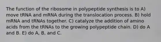 The function of the ribosome in polypeptide synthesis is to A) move tRNA and mRNA during the translocation process. B) hold mRNA and tRNAs together. C) catalyze the addition of amino acids from the tRNAs to the growing polypeptide chain. D) do A and B. E) do A, B, and C.