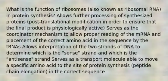 What is the function of ribosomes (also known as ribosomal RNA) in protein synthesis? Allows further processing of synthesized proteins (post-translational modification in order to ensure that the final product is physiologically active) Serves as the coordinator mechanism to allow proper reading of the mRNA and placement of the correct amino acid in the sequence by the tRNAs Allows interpretation of the two strands of DNA to determine which is the "sense" strand and which is the "antisense" strand Serves as a transport molecule able to move a specific amino acid to the site of protein synthesis (peptide chain elongation) in the correct sequence