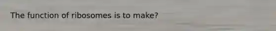 The function of ribosomes is to make?