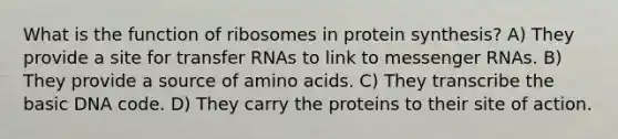 What is the function of ribosomes in protein synthesis? A) They provide a site for <a href='https://www.questionai.com/knowledge/kYREgpZMtc-transfer-rna' class='anchor-knowledge'>transfer rna</a>s to link to <a href='https://www.questionai.com/knowledge/kDttgcz0ig-messenger-rna' class='anchor-knowledge'>messenger rna</a>s. B) They provide a source of <a href='https://www.questionai.com/knowledge/k9gb720LCl-amino-acids' class='anchor-knowledge'>amino acids</a>. C) They transcribe the basic DNA code. D) They carry the proteins to their site of action.