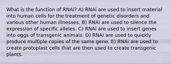 What is the function of RNAi? A) RNAi are used to insert material into human cells for the treatment of genetic disorders and various other human illnesses. B) RNAi are used to silence the expression of specific alleles. C) RNAi are used to insert genes into eggs of transgenic animals. D) RNAi are used to quickly produce multiple copies of the same gene. E) RNAi are used to create protoplast cells that are then used to create transgenic plants.