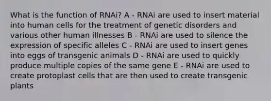 What is the function of RNAi? A - RNAi are used to insert material into human cells for the treatment of genetic disorders and various other human illnesses B - RNAi are used to silence the expression of specific alleles C - RNAi are used to insert genes into eggs of transgenic animals D - RNAi are used to quickly produce multiple copies of the same gene E - RNAi are used to create protoplast cells that are then used to create transgenic plants