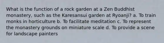 What is the function of a rock garden at a Zen Buddhist monastery, such as the Karesansui garden at Ryoanji? a. To train monks in horticulture b. To facilitate meditation c. To represent the monastery grounds on miniature scale d. To provide a scene for landscape painters