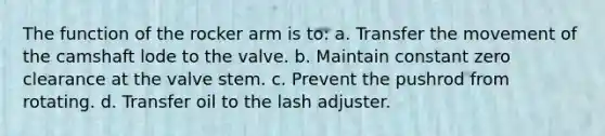 The function of the rocker arm is to: a. Transfer the movement of the camshaft lode to the valve. b. Maintain constant zero clearance at the valve stem. c. Prevent the pushrod from rotating. d. Transfer oil to the lash adjuster.