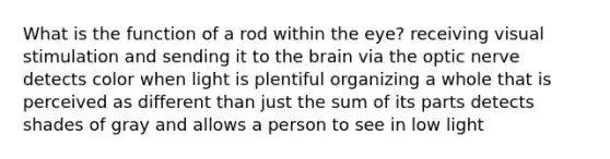 What is the function of a rod within the eye? receiving visual stimulation and sending it to the brain via the optic nerve detects color when light is plentiful organizing a whole that is perceived as different than just the sum of its parts detects shades of gray and allows a person to see in low light