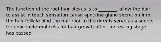 The function of the root hair plexus is to ________. allow the hair to assist in touch sensation cause apocrine gland secretion into the hair follicle bind the hair root to <a href='https://www.questionai.com/knowledge/kEsXbG6AwS-the-dermis' class='anchor-knowledge'>the dermis</a> serve as a source for new epidermal cells for hair growth after the resting stage has passed