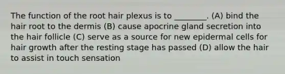 The function of the root hair plexus is to ________. (A) bind the hair root to <a href='https://www.questionai.com/knowledge/kEsXbG6AwS-the-dermis' class='anchor-knowledge'>the dermis</a> (B) cause apocrine gland secretion into the hair follicle (C) serve as a source for new epidermal cells for hair growth after the resting stage has passed (D) allow the hair to assist in touch sensation