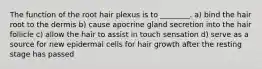 The function of the root hair plexus is to ________. a) bind the hair root to the dermis b) cause apocrine gland secretion into the hair follicle c) allow the hair to assist in touch sensation d) serve as a source for new epidermal cells for hair growth after the resting stage has passed