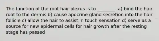 The function of the root hair plexus is to ________. a) bind the hair root to the dermis b) cause apocrine gland secretion into the hair follicle c) allow the hair to assist in touch sensation d) serve as a source for new epidermal cells for hair growth after the resting stage has passed