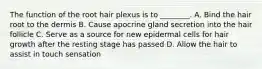 The function of the root hair plexus is to ________. A. Bind the hair root to the dermis B. Cause apocrine gland secretion into the hair follicle C. Serve as a source for new epidermal cells for hair growth after the resting stage has passed D. Allow the hair to assist in touch sensation