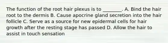 The function of the root hair plexus is to ________. A. Bind the hair root to the dermis B. Cause apocrine gland secretion into the hair follicle C. Serve as a source for new epidermal cells for hair growth after the resting stage has passed D. Allow the hair to assist in touch sensation