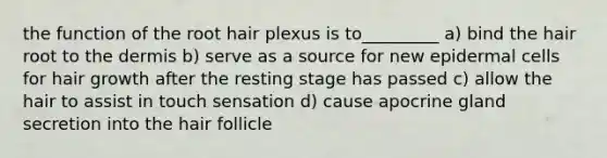 the function of the root hair plexus is to_________ a) bind the hair root to the dermis b) serve as a source for new epidermal cells for hair growth after the resting stage has passed c) allow the hair to assist in touch sensation d) cause apocrine gland secretion into the hair follicle