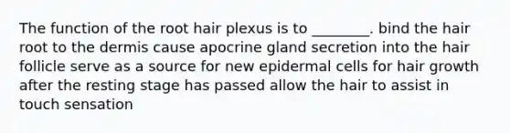 The function of the root hair plexus is to ________. bind the hair root to <a href='https://www.questionai.com/knowledge/kEsXbG6AwS-the-dermis' class='anchor-knowledge'>the dermis</a> cause apocrine gland secretion into the hair follicle serve as a source for new epidermal cells for hair growth after the resting stage has passed allow the hair to assist in touch sensation