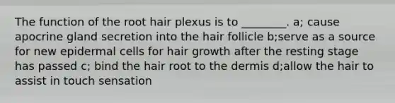 The function of the root hair plexus is to ________. a; cause apocrine gland secretion into the hair follicle b;serve as a source for new epidermal cells for hair growth after the resting stage has passed c; bind the hair root to the dermis d;allow the hair to assist in touch sensation