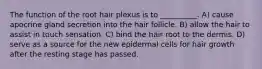 The function of the root hair plexus is to __________. A) cause apocrine gland secretion into the hair follicle. B) allow the hair to assist in touch sensation. C) bind the hair root to the dermis. D) serve as a source for the new epidermal cells for hair growth after the resting stage has passed.