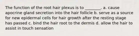 The function of the root hair plexus is to ________. a. cause apocrine gland secretion into the hair follicle b. serve as a source for new epidermal cells for hair growth after the resting stage has passed c. bind the hair root to the dermis d. allow the hair to assist in touch sensation