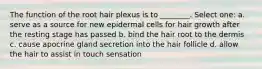 The function of the root hair plexus is to ________. Select one: a. serve as a source for new epidermal cells for hair growth after the resting stage has passed b. bind the hair root to the dermis c. cause apocrine gland secretion into the hair follicle d. allow the hair to assist in touch sensation