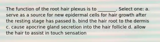 The function of the root hair plexus is to ________. Select one: a. serve as a source for new epidermal cells for hair growth after the resting stage has passed b. bind the hair root to the dermis c. cause apocrine gland secretion into the hair follicle d. allow the hair to assist in touch sensation