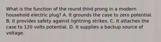 What is the function of the round third prong in a modern household electric plug? A. It grounds the case to zero potential. B. It provides safety against lightning strikes. C. It attaches the case to 120 volts potential. D. It supplies a backup source of voltage.