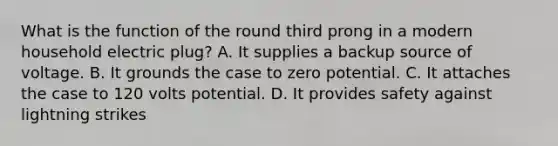 What is the function of the round third prong in a modern household electric plug? A. It supplies a backup source of voltage. B. It grounds the case to zero potential. C. It attaches the case to 120 volts potential. D. It provides safety against lightning strikes