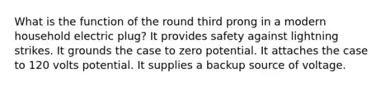 What is the function of the round third prong in a modern household electric plug? It provides safety against lightning strikes. It grounds the case to zero potential. It attaches the case to 120 volts potential. It supplies a backup source of voltage.