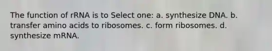 The function of rRNA is to Select one: a. synthesize DNA. b. transfer amino acids to ribosomes. c. form ribosomes. d. synthesize mRNA.